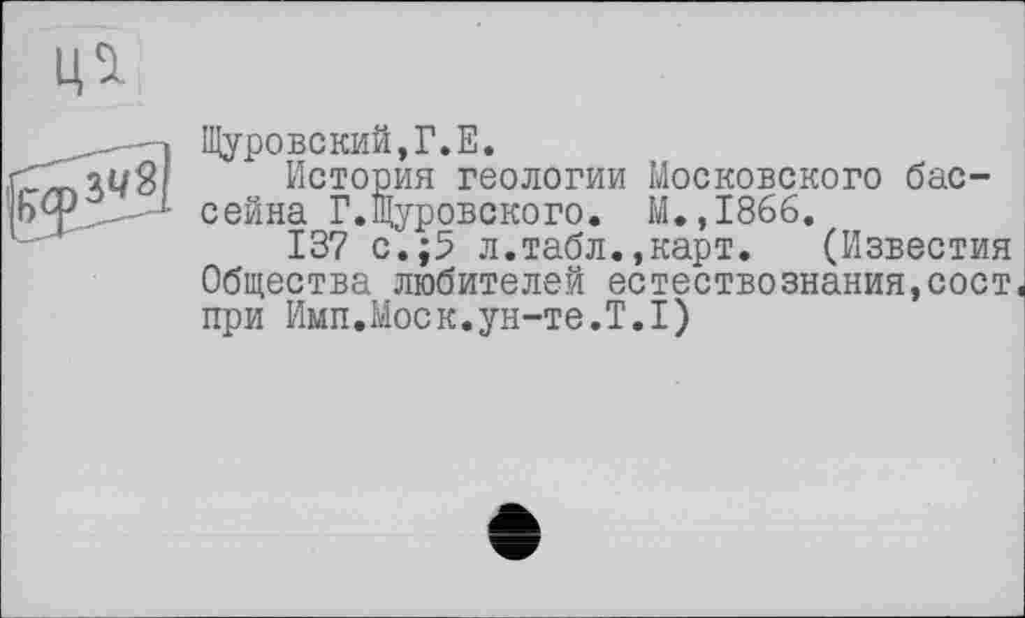 ﻿Щуровский,Г.Е.
История геологии Московского бассейна Г.Щуровского. М.,1866.
137 с.;5 л.табл.,карт. (Известия Общества любителей естествознания,сост при Имп.Моск.ун-те.T.I)